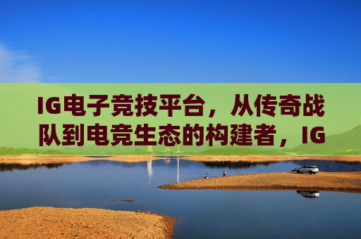 IG电子竞技平台，从传奇战队到电竞生态的构建者，IG，从传奇战队到电竞生态构建者