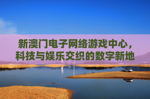 新澳门电子网络游戏中心，科技与娱乐交织的数字新地标，新澳门电子网络游戏中心，科技与娱乐交织的数字新地标