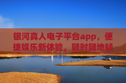 银河真人电子平台app，便捷娱乐新体验，随时随地畅享乐趣，银河真人电子平台app，便捷娱乐，随时随地畅享乐趣
