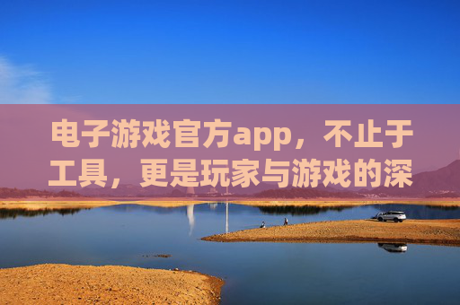 电子游戏官方app，不止于工具，更是玩家与游戏的深度纽带，电子游戏官方app，玩家与游戏的深度纽带，不止于工具