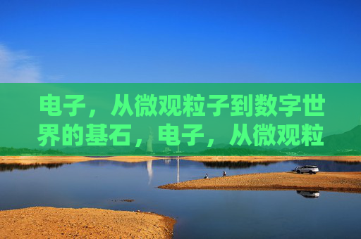 电子，从微观粒子到数字世界的基石，电子，从微观粒子到数字基石