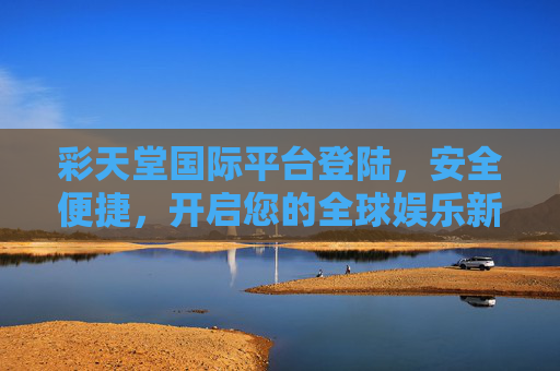彩天堂国际平台登陆，安全便捷，开启您的全球娱乐新体验，安全便捷登陆彩天堂，开启全球娱乐新体验