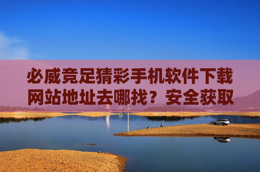 必威竞足猜彩手机软件下载网站地址去哪找？安全获取全攻略，必威竞足猜彩手机软件下载地址安全获取全攻略