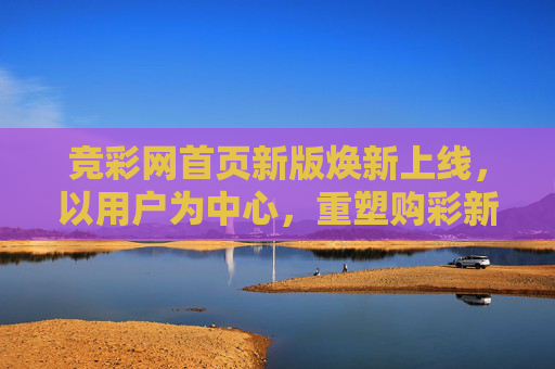 竞彩网首页新版焕新上线，以用户为中心，重塑购彩新体验，竞彩网首页新版焕新上线，以用户为中心重塑购彩新体验