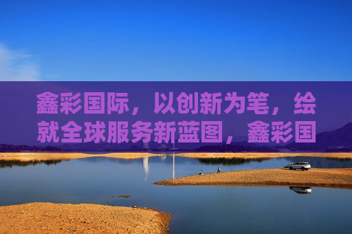 鑫彩国际,以创新为笔,绘就全球服务新蓝图,鑫彩国际,创新绘就全球服务新蓝图 鑫彩国际,以创新为笔,绘就全球服务新蓝图,鑫彩国际,创新绘就全球服务新蓝图