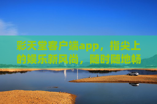 彩天堂客户端app，指尖上的娱乐新风尚，随时随地畅享精彩，彩天堂客户端，指尖上的娱乐新风尚，随时随地畅享精彩