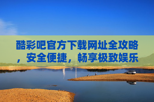 酷彩吧官方下载网址全攻略，安全便捷，畅享极致娱乐体验，酷彩吧官方下载全攻略，安全便捷畅享极致娱乐