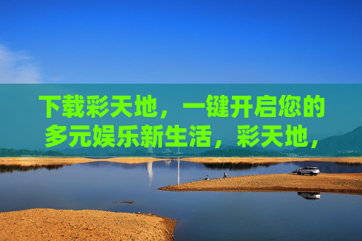 下载彩天地,一键开启您的多元娱乐新生活,彩天地,一键开启多元娱乐新生活 下载彩天地,一键开启您的多元娱乐新生活,彩天地,一键开启多元娱乐新生活