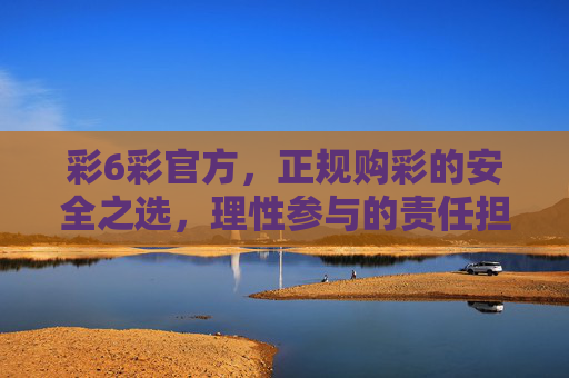 彩6彩官方，正规购彩的安全之选，理性参与的责任担当，彩6彩官方，安全购彩的责任之选