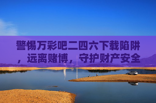警惕万彩吧二四六下载陷阱，远离赌博，守护财产安全，警惕万彩吧二四六下载陷阱，远离赌博守护财产安全