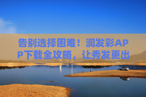 告别选择困难!润发彩APP下载全攻略,让秀发更出彩,告别选择困难!润发彩APP下载全攻略,让秀发更出彩 告别选择困难!润发彩APP下载全攻略,让秀发更出彩,告别选择困难!润发彩APP下载全攻略,让秀发更出彩