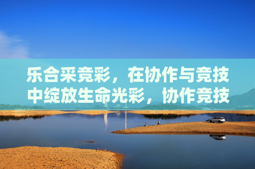 乐合采竞彩,在协作与竞技中绽放生命光彩,协作竞技绽放生命光彩 乐合采竞彩,在协作与竞技中绽放生命光彩,协作竞技绽放生命光彩