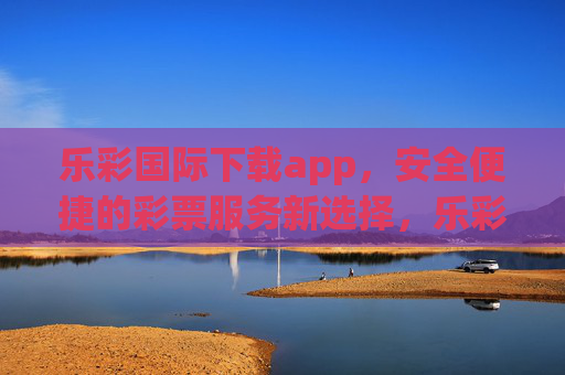 乐彩国际下载app，安全便捷的彩票服务新选择，乐彩国际APP下载，安全便捷的彩票服务新选择