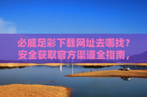 必威足彩下载网址去哪找?安全获取官方渠道全指南,必威足彩官方安全下载网址获取指南 必威足彩下载网址去哪找?安全获取官方渠道全指南,必威足彩官方安全下载网址获取指南