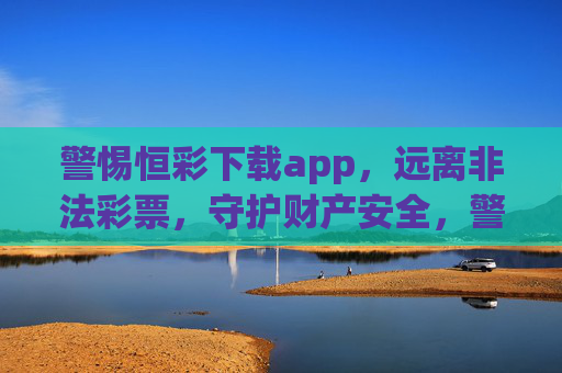 警惕恒彩下载app，远离非法彩票，守护财产安全，警惕恒彩下载app，远离非法彩票守护财产安全