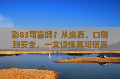 彩83可靠吗？从资质、口碑到安全，一文读懂其可信度，彩83可靠度全解析，资质、口碑、安全一文读懂其可信度