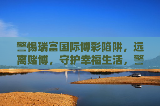 警惕瑞富国际博彩陷阱，远离赌博，守护幸福生活，警惕瑞富国际博彩陷阱，远离赌博守护幸福