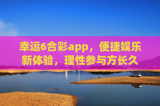 幸运6合彩app，便捷娱乐新体验，理性参与方长久