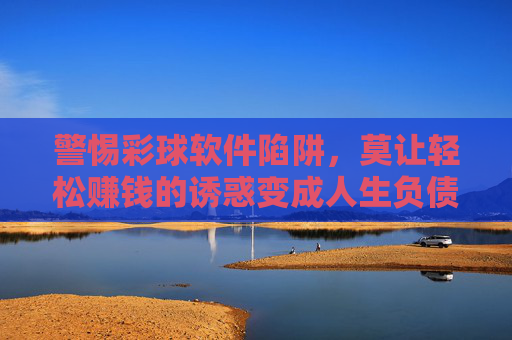 警惕彩球软件陷阱，莫让轻松赚钱的诱惑变成人生负债，警惕彩球软件陷阱，莫让轻松赚钱诱惑成人生负债