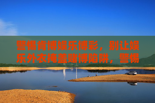 警惕肯博娱乐博彩，别让娱乐外衣掩盖赌博陷阱，警惕肯博娱乐博彩，别让娱乐外衣掩盖赌博陷阱