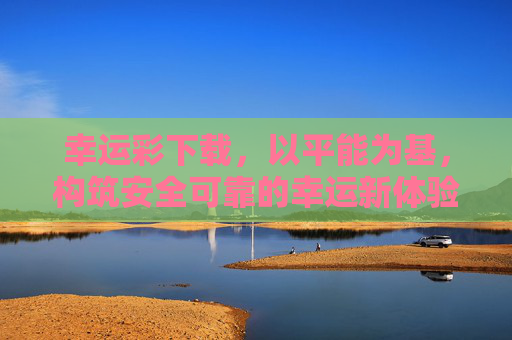 幸运彩下载，以平能为基，构筑安全可靠的幸运新体验，幸运彩下载，平能为基，安全可靠新体验