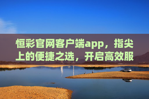 恒彩官网客户端app，指尖上的便捷之选，开启高效服务新体验，恒彩客户端，指尖便捷之选，高效服务新体验