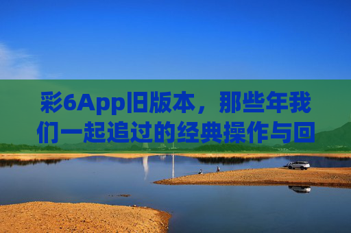 彩6App旧版本，那些年我们一起追过的经典操作与回忆，彩6旧版，那些年我们一起追过的经典操作与回忆