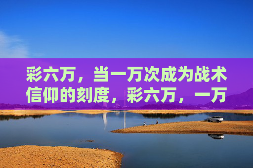彩六万，当一万次成为战术信仰的刻度，彩六万，一万次，战术信仰的刻度