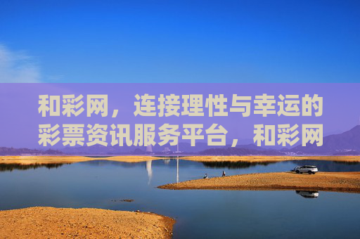 和彩网，连接理性与幸运的彩票资讯服务平台，和彩网，连接理性与幸运的彩票资讯服务平台