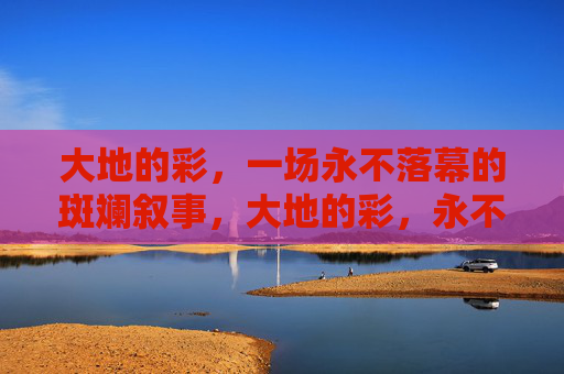 大地的彩，一场永不落幕的斑斓叙事，大地的彩，永不落幕的斑斓叙事