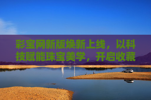 彩宝网新版焕新上线，以科技赋能珠宝美学，开启收藏与投资新篇章，彩宝网新版上线，科技赋能珠宝美学 开启收藏投资新篇章