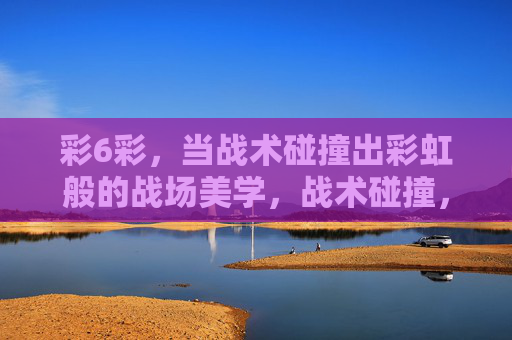 彩6彩，当战术碰撞出彩虹般的战场美学，战术碰撞，彩虹战场美学
