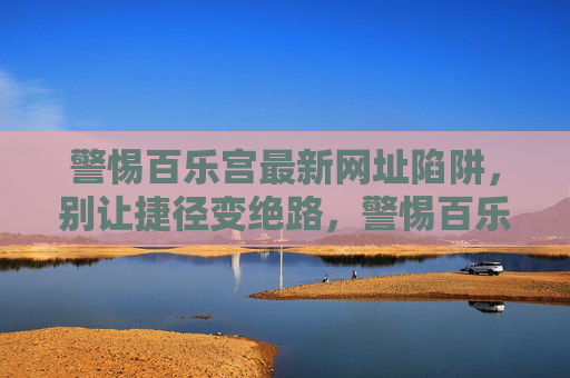 警惕百乐宫最新网址陷阱，别让捷径变绝路，警惕百乐宫最新网址陷阱，别让捷径变绝路