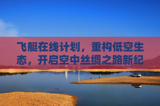 飞艇在线计划，重构低空生态，开启空中丝绸之路新纪元，飞艇在线计划重构低空生态 开启空中丝绸之路新纪元