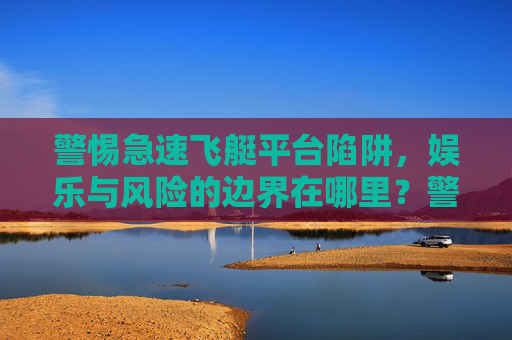 警惕急速飞艇平台陷阱，娱乐与风险的边界在哪里？警惕急速飞艇平台陷阱，娱乐与风险的边界在哪里？