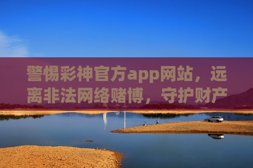 警惕彩神官方app网站，远离非法网络赌博，守护财产安全，警惕彩神官方app，远离非法赌博，守护财产安全