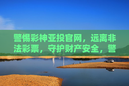 警惕彩神亚投官网，远离非法彩票，守护财产安全，警惕彩神亚投，远离非法彩票，守护财产安全