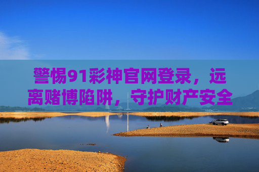 警惕91彩神官网登录，远离赌博陷阱，守护财产安全，警惕91彩神官网登录，远离赌博陷阱守护财产安全