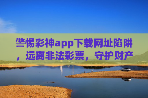 警惕彩神app下载网址陷阱，远离非法彩票，守护财产安全，警惕彩神app下载网址陷阱，远离非法彩票守护财产安全