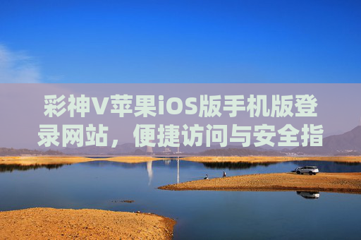 彩神V苹果iOS版手机版登录网站，便捷访问与安全指南，彩神V苹果iOS版手机版登录网站，便捷访问与安全指南