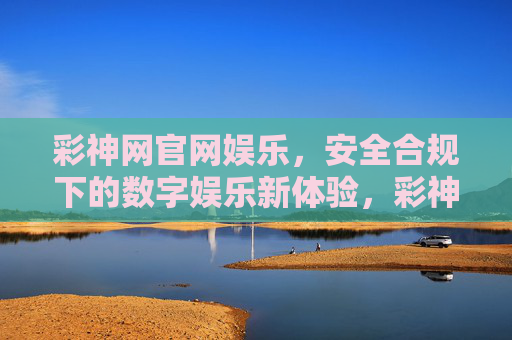 彩神网官网娱乐，安全合规下的数字娱乐新体验，彩神网官网，安全合规的数字娱乐新体验