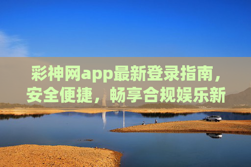 彩神网app最新登录指南，安全便捷，畅享合规娱乐新体验，彩神网app最新登录指南，安全便捷，合规畅玩新体验