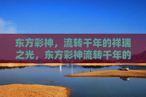 东方彩神，流转千年的祥瑞之光，东方彩神流转千年的祥瑞之光