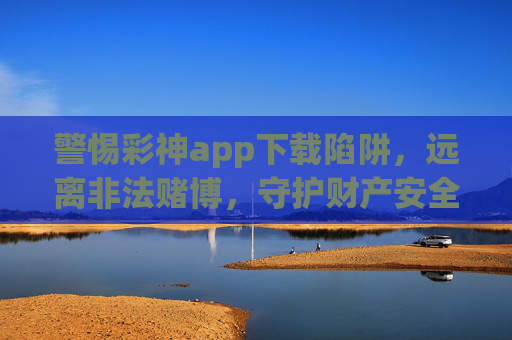 警惕彩神app下载陷阱，远离非法赌博，守护财产安全，警惕彩神app下载陷阱，远离非法赌博守护财产安全