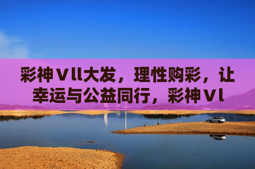 彩神Ⅴll大发，理性购彩，让幸运与公益同行，彩神Ⅴll大发，理性购彩，幸运与公益同行