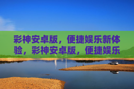 彩神安卓版，便捷娱乐新体验，彩神安卓版，便捷娱乐新体验