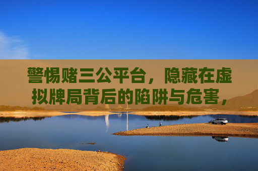 警惕赌三公平台，隐藏在虚拟牌局背后的陷阱与危害，警惕赌三公平台，虚拟牌局背后的陷阱与危害
