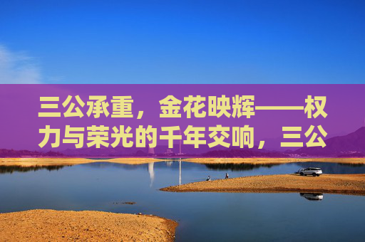 三公承重，金花映辉——权力与荣光的千年交响，三公承重，金花映辉，权力与荣光的千年交响