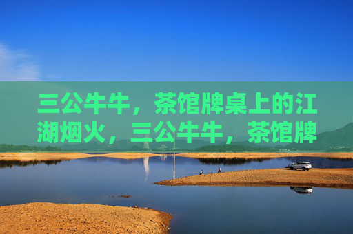 三公牛牛，茶馆牌桌上的江湖烟火，三公牛牛，茶馆牌桌江湖烟火