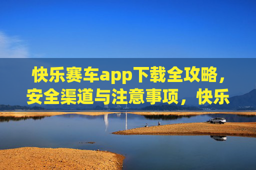 快乐赛车app下载全攻略，安全渠道与注意事项，快乐赛车app下载全攻略，安全渠道与注意事项